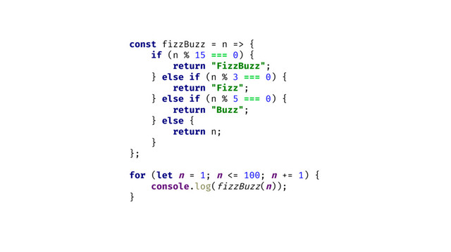 const fizzBuzz = n => {
if (n % 15 === 0) {
return "FizzBuzz";
} else if (n % 3 === 0) {
return "Fizz";
} else if (n % 5 === 0) {
return "Buzz";
} else {
return n;
}
};
for (let n = 1; n <= 100; n += 1) {
console.log(fizzBuzz(n));
}
