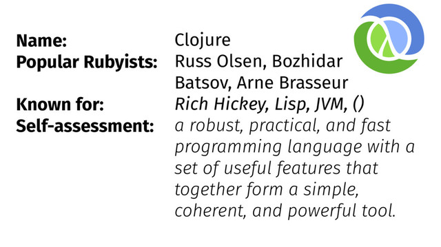 Name:
Popular Rubyists:
Known for:
Self-assessment:
Clojure
Russ Olsen, Bozhidar
Batsov, Arne Brasseur
Rich Hickey, Lisp, JVM, ()
a robust, practical, and fast
programming language with a
set of useful features that
together form a simple,
coherent, and powerful tool.
