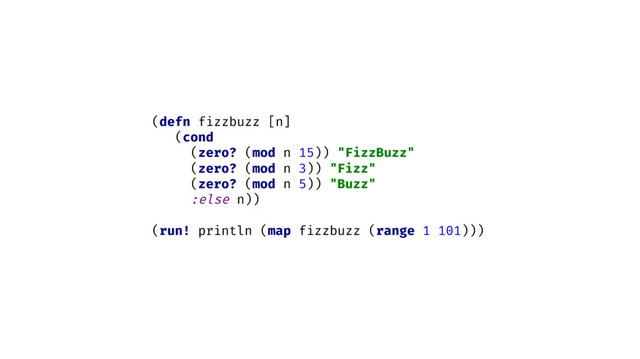 (defn fizzbuzz [n]
(cond
(zero? (mod n 15)) "FizzBuzz"
(zero? (mod n 3)) "Fizz"
(zero? (mod n 5)) "Buzz"
:else n))
(run! println (map fizzbuzz (range 1 101)))
