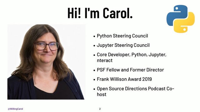 @WillingCarol
Hi! I'm Carol.
• Python Steering Council
• Jupyter Steering Council
• Core Developer, Python, Jupyter,
nteract
• PSF Fellow and Former Director
• Frank Willison Award 2019
• Open Source Directions Podcast Co-
host
2
