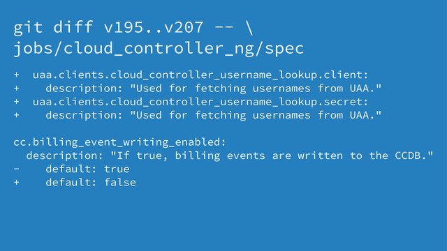 git diff v195..v207 -- \
jobs/cloud_controller_ng/spec
+ uaa.clients.cloud_controller_username_lookup.client:
+ description: "Used for fetching usernames from UAA."
+ uaa.clients.cloud_controller_username_lookup.secret:
+ description: "Used for fetching usernames from UAA."
cc.billing_event_writing_enabled:
description: "If true, billing events are written to the CCDB."
- default: true
+ default: false

