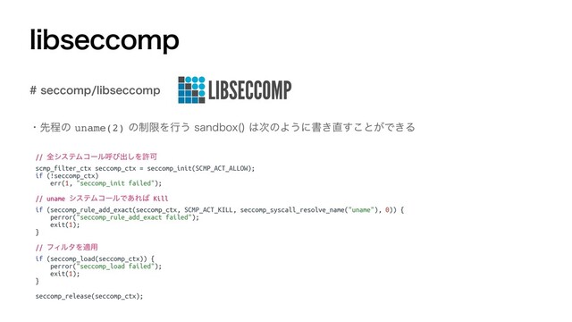 MJCTFDDPNQ
ɾઌఔͷuname(2)ͷ੍ݶΛߦ͏TBOECPY 
͸࣍ͷΑ͏ʹॻ͖௚͢͜ͱ͕Ͱ͖Δ
TFDDPNQMJCTFDDPNQ
// શγεςϜίʔϧݺͼग़͠ΛڐՄ
scmp_filter_ctx seccomp_ctx = seccomp_init(SCMP_ACT_ALLOW);
if (!seccomp_ctx)
err(1, "seccomp_init failed");
// uname γεςϜίʔϧͰ͋Ε͹ Kill
if (seccomp_rule_add_exact(seccomp_ctx, SCMP_ACT_KILL, seccomp_syscall_resolve_name("uname"), 0)) {
perror("seccomp_rule_add_exact failed");
exit(1);
}
// ϑΟϧλΛద༻
if (seccomp_load(seccomp_ctx)) {
perror("seccomp_load failed");
exit(1);
}
seccomp_release(seccomp_ctx);
