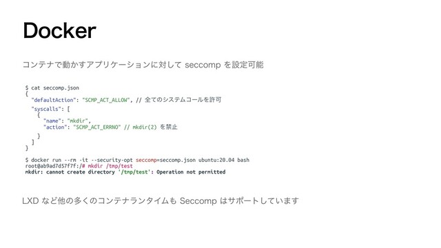 %PDLFS
ίϯςφͰಈ͔͢ΞϓϦέʔγϣϯʹରͯ͠TFDDPNQΛઃఆՄೳ
$ cat seccomp.json
{
"defaultAction": "SCMP_ACT_ALLOW", // શͯͷγεςϜίʔϧΛڐՄ
"syscalls": [
{
"name": "mkdir",
"action": "SCMP_ACT_ERRNO" // mkdir(2) Λېࢭ
}
]
}
$ docker run --rm -it --security-opt seccomp=seccomp.json ubuntu:20.04 bash
root@ab9ad7d57f7f:/# mkdir /tmp/test
mkdir: cannot create directory '/tmp/test': Operation not permitted
-9%ͳͲଞͷଟ͘ͷίϯςφϥϯλΠϜ΋4FDDPNQ͸αϙʔτ͍ͯ͠·͢
