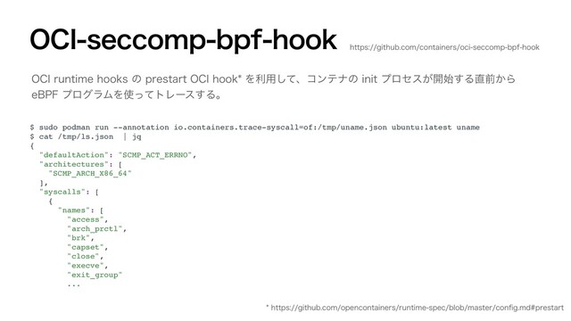 0$*TFDDPNQCQGIPPL
$ sudo podman run --annotation io.containers.trace-syscall=of:/tmp/uname.json ubuntu:latest uname
$ cat /tmp/ls.json | jq
{
"defaultAction": "SCMP_ACT_ERRNO",
"architectures": [
"SCMP_ARCH_X86_64"
],
"syscalls": [
{
"names": [
"access",
"arch_prctl",
"brk",
"capset",
"close",
"execve",
"exit_group"
...
0$*SVOUJNFIPPLTͷQSFTUBSU0$*IPPLΛར༻ͯ͠ɺίϯςφͷJOJUϓϩηε͕։࢝͢Δ௚લ͔Β
F#1'ϓϩάϥϜΛ࢖ͬͯτϨʔε͢Δɻ
IUUQTHJUIVCDPNPQFODPOUBJOFSTSVOUJNFTQFDCMPCNBTUFSDPOpHNEQSFTUBSU
IUUQTHJUIVCDPNDPOUBJOFSTPDJTFDDPNQCQGIPPL
