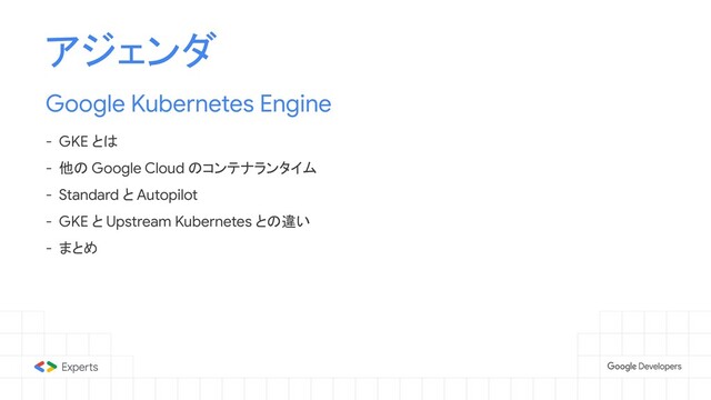 アジェンダ
Google Kubernetes Engine
- GKE とは
- 他の Google Cloud のコンテナランタイム
- Standard と Autopilot
- GKE と Upstream Kubernetes との違い
- まとめ

