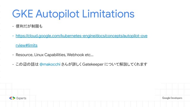 GKE Autopilot Limitations
- 便利だが制限も
- https://cloud.google.com/kubernetes-engine/docs/concepts/autopilot-ove
rview#limits
- Resource, Linux Capabilities, Webhook etc...
- この辺の話は @makocchi さんが詳しく Gatekeeper について解説してくれます
