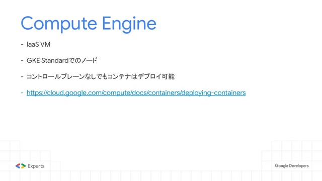 Compute Engine
- IaaS VM
- GKE Standardでのノード
- コントロールプレーンなしでもコンテナはデプロイ可能
- https://cloud.google.com/compute/docs/containers/deploying-containers
