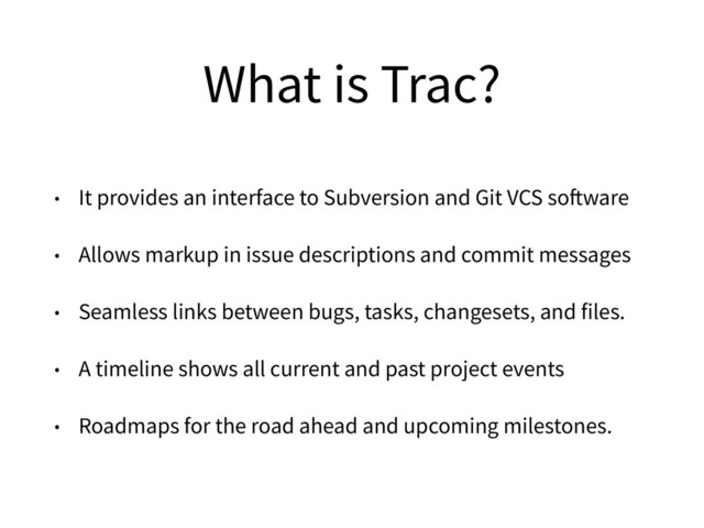 What is Trac?
• It provides an interface to Subversion and Git VCS software
• Allows markup in issue descriptions and commit messages
• Seamless links between bugs, tasks, changesets, and files.
• A timeline shows all current and past project events
• Roadmaps for the road ahead and upcoming milestones.
