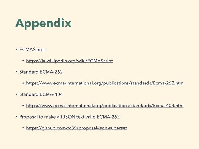 Appendix
• ECMAScript
• https://ja.wikipedia.org/wiki/ECMAScript
• Standard ECMA-262
• https://www.ecma-international.org/publications/standards/Ecma-262.htm
• Standard ECMA-404
• https://www.ecma-international.org/publications/standards/Ecma-404.htm
• Proposal to make all JSON text valid ECMA-262
• https://github.com/tc39/proposal-json-superset
