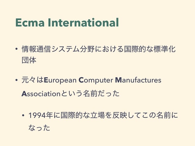 Ecma International
• ৘ใ௨৴γεςϜ෼໺ʹ͓͚Δࠃࡍతͳඪ४Խ
ஂମ
• ݩʑ͸European Computer Manufactures
Associationͱ͍͏໊લͩͬͨ
• 1994೥ʹࠃࡍతͳཱ৔Λ൓өͯ͜͠ͷ໊લʹ
ͳͬͨ
