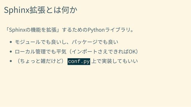 Sphinx拡張とは何か
「Sphinxの機能を拡張」するためのPythonライブラリ。
モジュールでも良いし、パッケージでも良い
ローカル管理でも平気（インポートさえできればOK）
（ちょっと雑だけど） conf.py
上で実装してもいい
