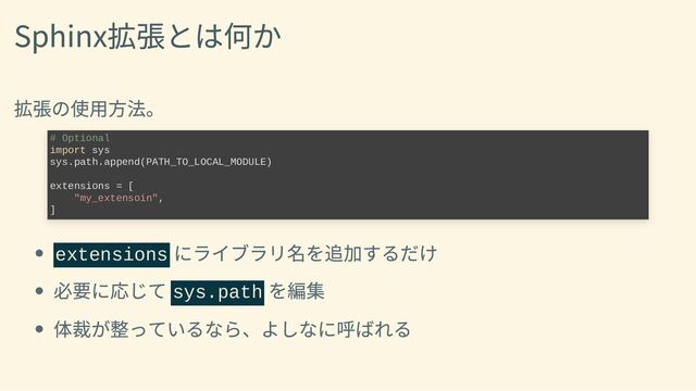Sphinx拡張とは何か
拡張の使用方法。
extensions
にライブラリ名を追加するだけ
必要に応じて sys.path
を編集
体裁が整っているなら、よしなに呼ばれる
# Optional

import sys

sys.path.append(PATH_TO_LOCAL_MODULE)



extensions = [

"my_extensoin",

]

