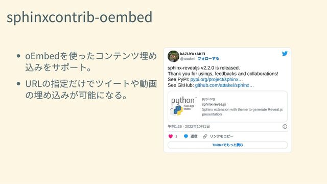 sphinxcontrib-oembed
oEmbedを使ったコンテンツ埋め
込みをサポート。
URLの指定だけでツイートや動画
の埋め込みが可能になる。
kAZUYA tAKEI
@attakei ·
フォローする
sphinx-revealjs v2.2.0 is released.

Thank you for usings, feedbacks and collaborations!

See PyPI: pypi.org/project/sphinx…

See GitHub: github.com/attakei/sphinx…
pypi.org
sphinx-revealjs
Sphinx extension with theme to generate Reveal.js
presentation
午前1:36 · 2022
年10
月1
日
1
返信 リンクをコピー
Twitter
でもっと読む
