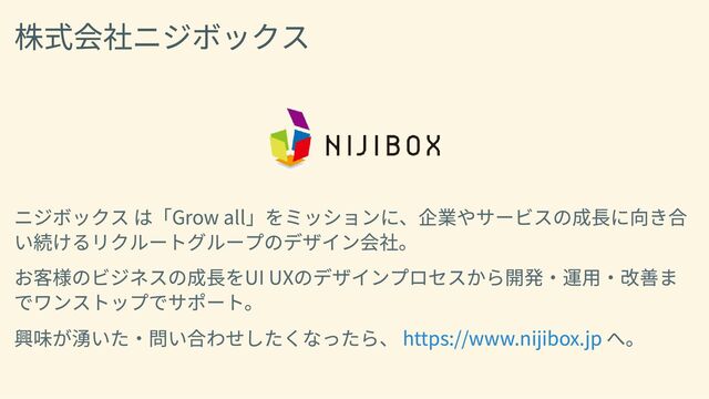 株式会社ニジボックス
ニジボックス は「Grow all」をミッションに、企業やサービスの成長に向き合
い続けるリクルートグループのデザイン会社。
お客様のビジネスの成長をUI UXのデザインプロセスから開発・運用・改善ま
でワンストップでサポート。
興味が湧いた・問い合わせしたくなったら、 へ。
https://www.nijibox.jp

