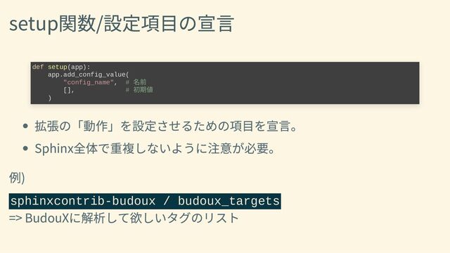 setup関数/設定項目の宣言
拡張の「動作」を設定させるための項目を宣言。
Sphinx全体で重複しないように注意が必要。
例)
sphinxcontrib-budoux / budoux_targets
=> BudouXに解析して欲しいタグのリスト
def setup(app):

app.add_config_value(

"config_name", #
名前

[], #
初期値

)
