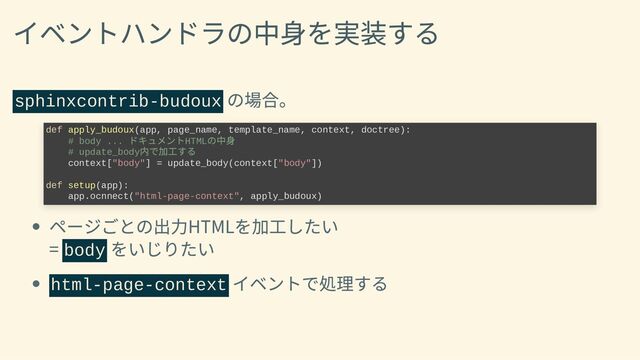 イベントハンドラの中身を実装する
sphinxcontrib-budoux
の場合。
def apply_budoux(app, page_name, template_name, context, doctree):

# body ...
ドキュメントHTML
の中身

# update_body
内で加工する

context["body"] = update_body(context["body"])



def setup(app):

app.ocnnect("html-page-context", apply_budoux)
ページごとの出力HTMLを加工したい
= body
をいじりたい
html-page-context
イベントで処理する
