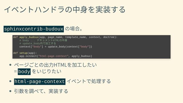 イベントハンドラの中身を実装する
sphinxcontrib-budoux
の場合。
def apply_budoux(app, page_name, template_name, context, doctree):

# body ...
ドキュメントHTML
の中身

# update_body
内で加工する

context["body"] = update_body(context["body"])



def setup(app):

app.ocnnect("html-page-context", apply_budoux)
ページごとの出力HTMLを加工したい
= body
をいじりたい
html-page-context
イベントで処理する
引数を調べて、実装する
