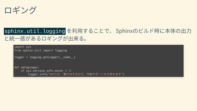 ロギング
sphinx.util.logging
を利用することで、
Sphinxのビルド時に本体の出力
と統一感があるロギングが出来る。
import sys

from sphinx.util import logging



logger = logging.getLogger(__name__)





def setup(app):

if sys.version_info.minor < 7:

logger.info("NOTICE:
動きはするけど、今後サポートから外れます")
