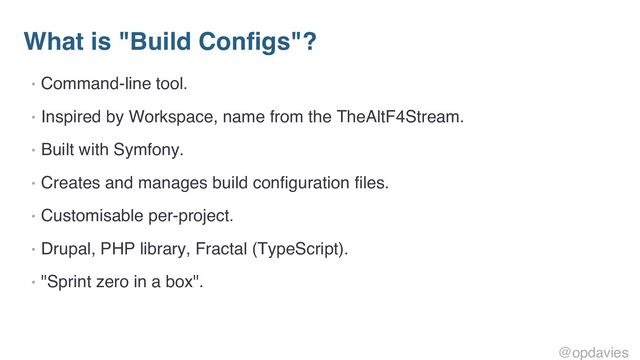 What is "Build Configs"?
• Command-line tool.
• Inspired by Workspace, name from the TheAltF4Stream.
• Built with Symfony.
• Creates and manages build configuration files.
• Customisable per-project.
• Drupal, PHP library, Fractal (TypeScript).
• "Sprint zero in a box".
@opdavies
