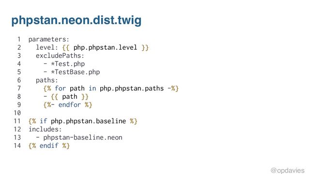 phpstan.neon.dist.twig
1 parameters:
2 level: {{ php.phpstan.level }}
3 excludePaths:
4 - *Test.php
5 - *TestBase.php
6 paths:
7 {% for path in php.phpstan.paths -%}
8 - {{ path }}
9 {%- endfor %}
10
11 {% if php.phpstan.baseline %}
12 includes:
13 - phpstan-baseline.neon
14 {% endif %}
@opdavies
