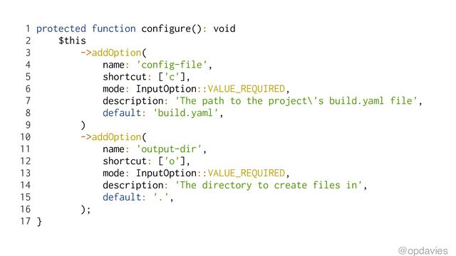 1 protected function configure(): void
2 $this
3 ->addOption(
4 name: 'config-file',
5 shortcut: ['c'],
6 mode: InputOption::VALUE_REQUIRED,
7 description: 'The path to the project\'s build.yaml file',
8 default: 'build.yaml',
9 )
10 ->addOption(
11 name: 'output-dir',
12 shortcut: ['o'],
13 mode: InputOption::VALUE_REQUIRED,
14 description: 'The directory to create files in',
15 default: '.',
16 );
17 }
@opdavies
