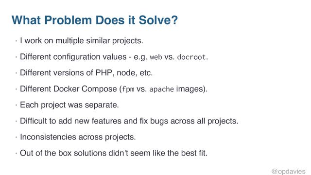 What Problem Does it Solve?
• I work on multiple similar projects.
• Different configuration values - e.g. web vs. docroot.
• Different versions of PHP, node, etc.
• Different Docker Compose (fpm vs. apache images).
• Each project was separate.
• Difficult to add new features and fix bugs across all projects.
• Inconsistencies across projects.
• Out of the box solutions didn't seem like the best fit.
@opdavies
