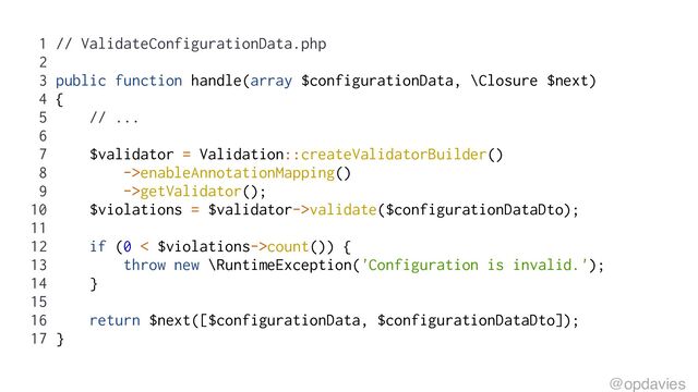 1 // ValidateConfigurationData.php
2
3 public function handle(array $configurationData, \Closure $next)
4 {
5 // ...
6
7 $validator = Validation::createValidatorBuilder()
8 ->enableAnnotationMapping()
9 ->getValidator();
10 $violations = $validator->validate($configurationDataDto);
11
12 if (0 < $violations->count()) {
13 throw new \RuntimeException('Configuration is invalid.');
14 }
15
16 return $next([$configurationData, $configurationDataDto]);
17 }
@opdavies
