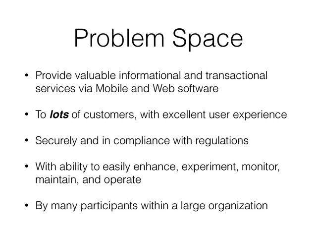 Problem Space
• Provide valuable informational and transactional
services via Mobile and Web software
• To lots of customers, with excellent user experience
• Securely and in compliance with regulations
• With ability to easily enhance, experiment, monitor,
maintain, and operate
• By many participants within a large organization
