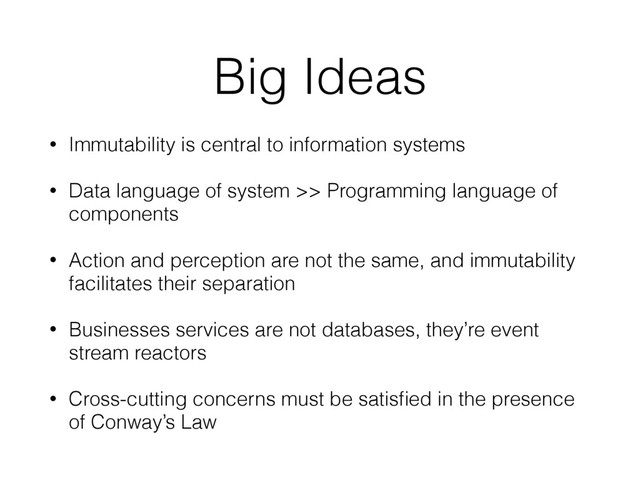 Big Ideas
• Immutability is central to information systems
• Data language of system >> Programming language of
components
• Action and perception are not the same, and immutability
facilitates their separation
• Businesses services are not databases, they’re event
stream reactors
• Cross-cutting concerns must be satisﬁed in the presence
of Conway’s Law
