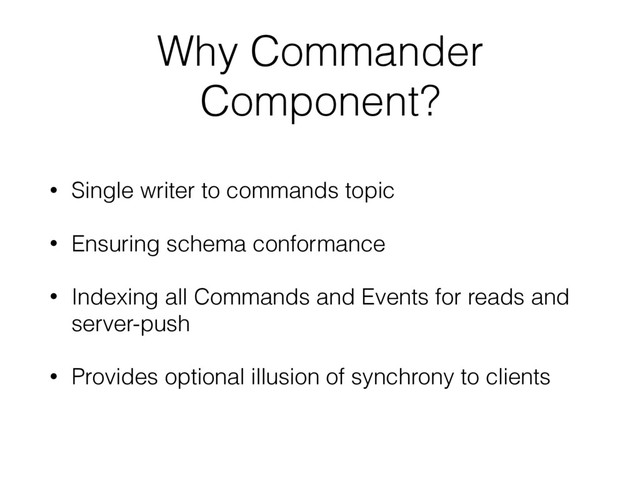 Why Commander
Component?
• Single writer to commands topic
• Ensuring schema conformance
• Indexing all Commands and Events for reads and
server-push
• Provides optional illusion of synchrony to clients
