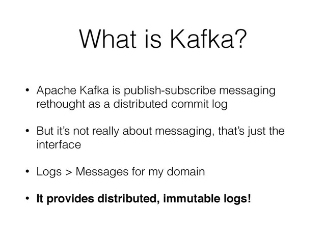 What is Kafka?
• Apache Kafka is publish-subscribe messaging
rethought as a distributed commit log
• But it’s not really about messaging, that’s just the
interface
• Logs > Messages for my domain
• It provides distributed, immutable logs!
