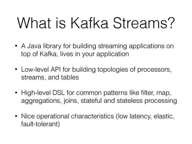 What is Kafka Streams?
• A Java library for building streaming applications on
top of Kafka, lives in your application
• Low-level API for building topologies of processors,
streams, and tables
• High-level DSL for common patterns like ﬁlter, map,
aggregations, joins, stateful and stateless processing
• Nice operational characteristics (low latency, elastic,
fault-tolerant)
