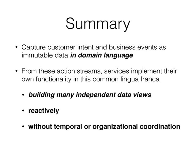Summary
• Capture customer intent and business events as
immutable data in domain language
• From these action streams, services implement their
own functionality in this common lingua franca
• building many independent data views
• reactively
• without temporal or organizational coordination

