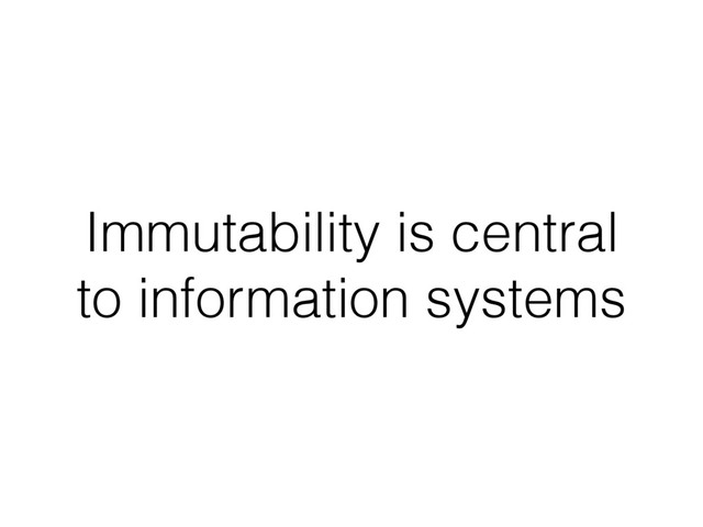 Immutability is central
to information systems
