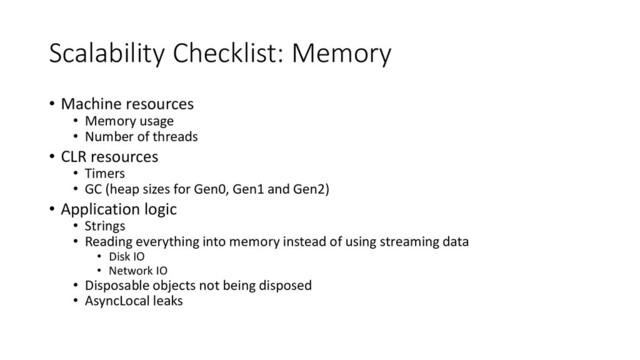 Scalability Checklist: Memory
• Machine resources
• Memory usage
• Number of threads
• CLR resources
• Timers
• GC (heap sizes for Gen0, Gen1 and Gen2)
• Application logic
• Strings
• Reading everything into memory instead of using streaming data
• Disk IO
• Network IO
• Disposable objects not being disposed
• AsyncLocal leaks
