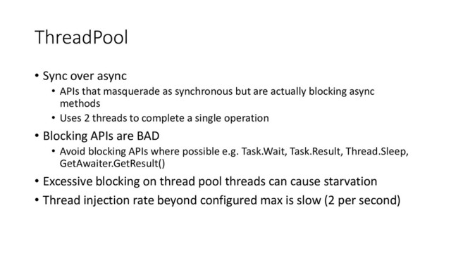 ThreadPool
• Sync over async
• APIs that masquerade as synchronous but are actually blocking async
methods
• Uses 2 threads to complete a single operation
• Blocking APIs are BAD
• Avoid blocking APIs where possible e.g. Task.Wait, Task.Result, Thread.Sleep,
GetAwaiter.GetResult()
• Excessive blocking on thread pool threads can cause starvation
• Thread injection rate beyond configured max is slow (2 per second)
