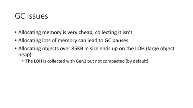 GC issues
• Allocating memory is very cheap, collecting it isn’t
• Allocating lots of memory can lead to GC pauses
• Allocating objects over 85KB in size ends up on the LOH (large object
heap)
• The LOH is collected with Gen2 but not compacted (by default)
