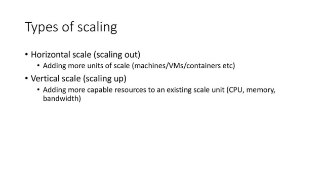Types of scaling
• Horizontal scale (scaling out)
• Adding more units of scale (machines/VMs/containers etc)
• Vertical scale (scaling up)
• Adding more capable resources to an existing scale unit (CPU, memory,
bandwidth)
