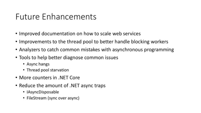 Future Enhancements
• Improved documentation on how to scale web services
• Improvements to the thread pool to better handle blocking workers
• Analyzers to catch common mistakes with asynchronous programming
• Tools to help better diagnose common issues
• Async hangs
• Thread pool starvation
• More counters in .NET Core
• Reduce the amount of .NET async traps
• IAsyncDisposable
• FileStream (sync over async)
