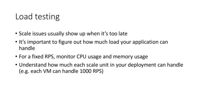 Load testing
• Scale issues usually show up when it’s too late
• It’s important to figure out how much load your application can
handle
• For a fixed RPS, monitor CPU usage and memory usage
• Understand how much each scale unit in your deployment can handle
(e.g. each VM can handle 1000 RPS)
