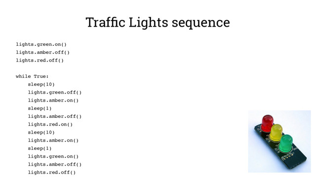 Traffic Lights sequence
lights.green.on()
lights.amber.off()
lights.red.off()
while True:
sleep(10)
lights.green.off()
lights.amber.on()
sleep(1)
lights.amber.off()
lights.red.on()
sleep(10)
lights.amber.on()
sleep(1)
lights.green.on()
lights.amber.off()
lights.red.off()
