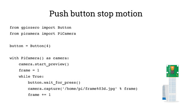 Push button stop motion
from gpiozero import Button
from picamera import PiCamera
button = Button(4)
with PiCamera() as camera:
camera.start_preview()
frame = 1
while True:
button.wait_for_press()
camera.capture('/home/pi/frame%03d.jpg' % frame)
frame += 1
