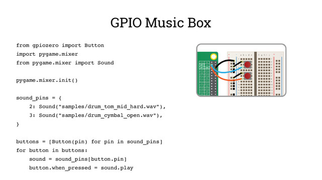 GPIO Music Box
from gpiozero import Button
import pygame.mixer
from pygame.mixer import Sound
pygame.mixer.init()
sound_pins = {
2: Sound("samples/drum_tom_mid_hard.wav"),
3: Sound("samples/drum_cymbal_open.wav"),
}
buttons = [Button(pin) for pin in sound_pins]
for button in buttons:
sound = sound_pins[button.pin]
button.when_pressed = sound.play
