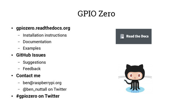 GPIO Zero
●
gpiozero.readthedocs.org
– Installation instructions
– Documentation
– Examples
●
GitHub Issues
– Suggestions
– Feedback
●
Contact me
– ben@raspberrypi.org
– @ben_nuttall on Twitter
●
#gpiozero on Twitter

