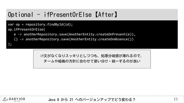 Java 8 から 21 へのバージョンアップでどう変わる？
Optional - ifPresentOrElse【After】
11
var op = repository.findById(id);
op.ifPresentOrElse(
e -> anotherRepository.save(AnotherEntity.createOnPresent(e)),
() -> anotherRepository.save(AnotherEntity.createOnAbsence())
);
if文がなくなりスッキリとしつつも、処理分岐感が薄れるので、
チームや組織の方針に合わせて使い分け・統一するのが良い
