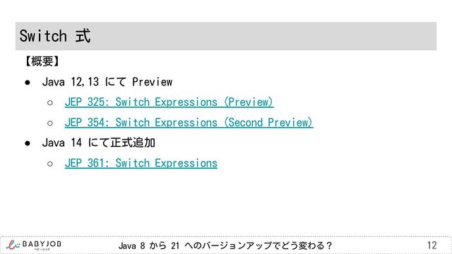 Java 8 から 21 へのバージョンアップでどう変わる？
Switch 式
12
【概要】
● Java 12,13 にて Preview
○ JEP 325: Switch Expressions (Preview)
○ JEP 354: Switch Expressions (Second Preview)
● Java 14 にて正式追加
○ JEP 361: Switch Expressions
