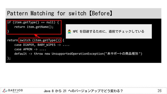 Java 8 から 21 へのバージョンアップでどう変わる？ 26
if (item.getType() == null) {
return item.getName();
}
return switch (item.getType()) {
case DIAPER, BABY_WIPES -> ....
case APRON -> ....
default -> throw new UnsupportedOperationException("未サポートの商品種別 ")
};
Pattern Matching for switch【Before】
󰢃 NPE を回避するために、直前でチェックしている

