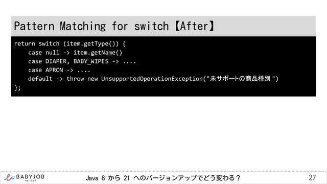Java 8 から 21 へのバージョンアップでどう変わる？ 27
Pattern Matching for switch【After】
return switch (item.getType()) {
case null -> item.getName()
case DIAPER, BABY_WIPES -> ....
case APRON -> ....
default -> throw new UnsupportedOperationException("未サポートの商品種別 ")
};
