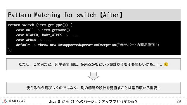 Java 8 から 21 へのバージョンアップでどう変わる？ 29
Pattern Matching for switch【After】
ただし、この例だと、列挙値で NULL が来るかもという設計がそもそも怪しいかも。。。🤨
return switch (item.getType()) {
case null -> item.getName()
case DIAPER, BABY_WIPES -> ....
case APRON -> ....
default -> throw new UnsupportedOperationException("未サポートの商品種別 ")
};
使えるから飛びつくのではなく、別の箇所や設計を見直すことは常日頃から重要！
