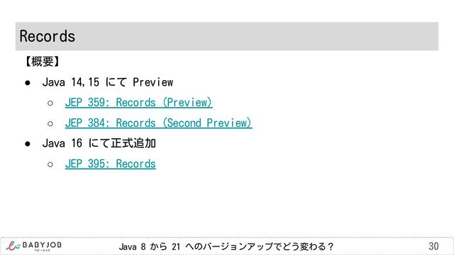 Java 8 から 21 へのバージョンアップでどう変わる？
Records
30
【概要】
● Java 14,15 にて Preview
○ JEP 359: Records (Preview)
○ JEP 384: Records (Second Preview)
● Java 16 にて正式追加
○ JEP 395: Records
